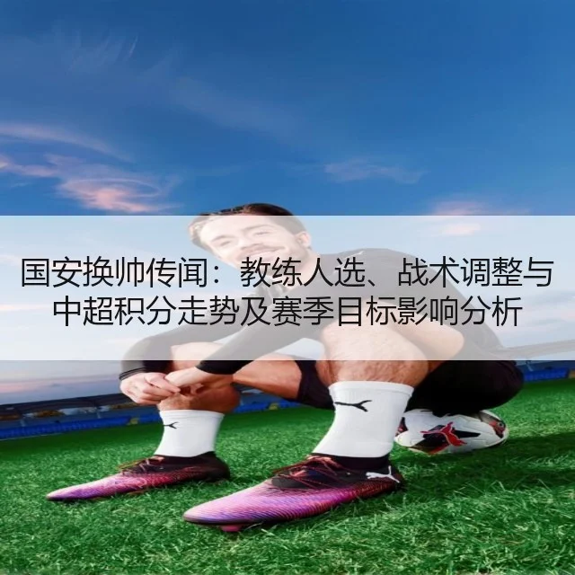 国安换帅传闻:教练人选、战术调整与中超积分走势及赛季目标影响分析